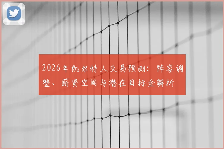 2026年凯尔特人交易预测：阵容调整、薪资空间与潜在目标全解析