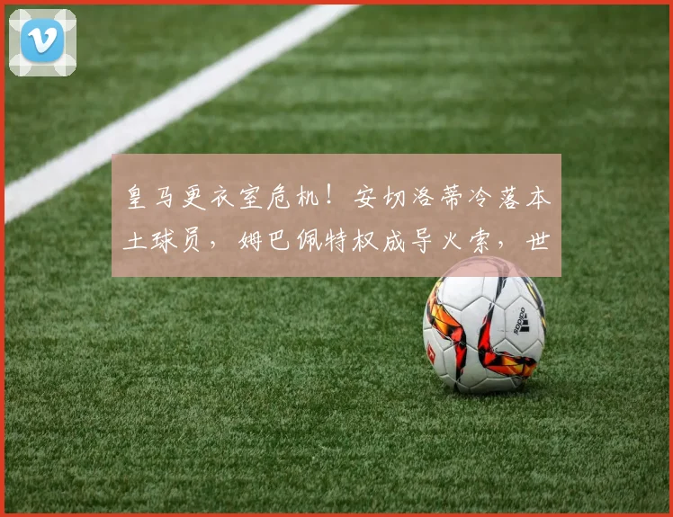 皇马更衣室危机！安切洛蒂冷落本土球员，姆巴佩特权成导火索，世界报揭秘内部矛盾
