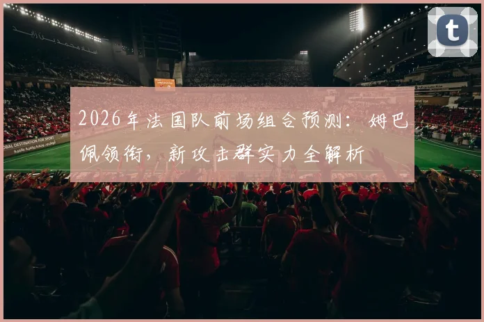 2026年法国队前场组合预测:姆巴佩领衔,新攻击群实力全解析