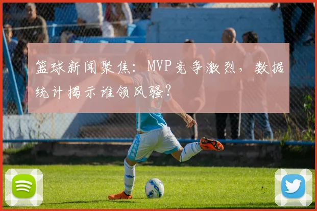 篮球新闻聚焦：MVP竞争激烈，数据统计揭示谁领风骚？