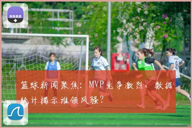 篮球新闻聚焦:MVP竞争激烈,数据统计揭示谁领风骚?