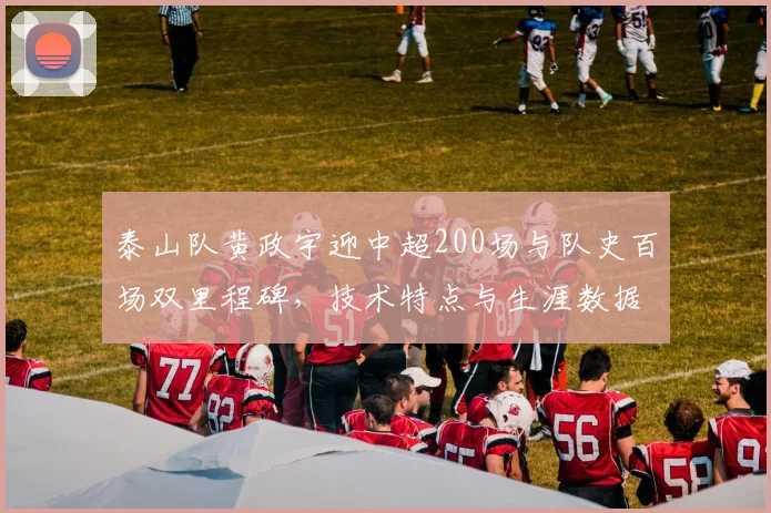 泰山队黄政宇迎中超200场与队史百场双里程碑，技术特点与生涯数据深度解析
