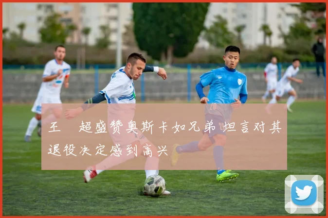 王燊超盛赞奥斯卡如兄弟 坦言对其退役决定感到高兴