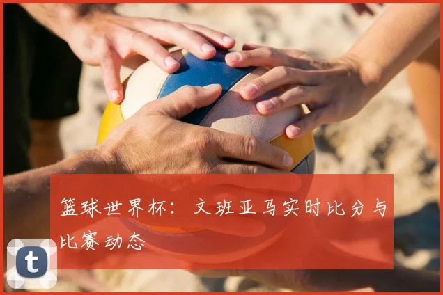 篮球世界杯:文班亚马实时比分与比赛动态