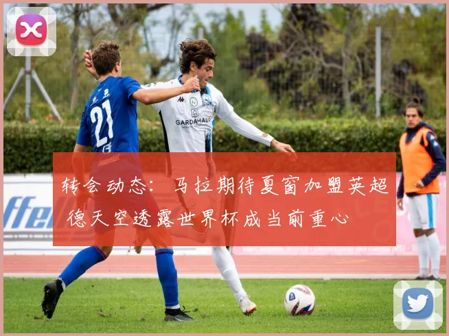 转会动态:马拉期待夏窗加盟英超 德天空透露世界杯成当前重心