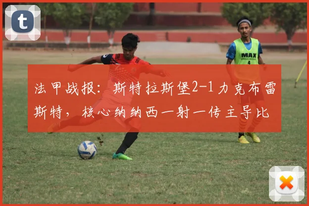 法甲战报：斯特拉斯堡2-1力克布雷斯特，核心纳纳西一射一传主导比赛